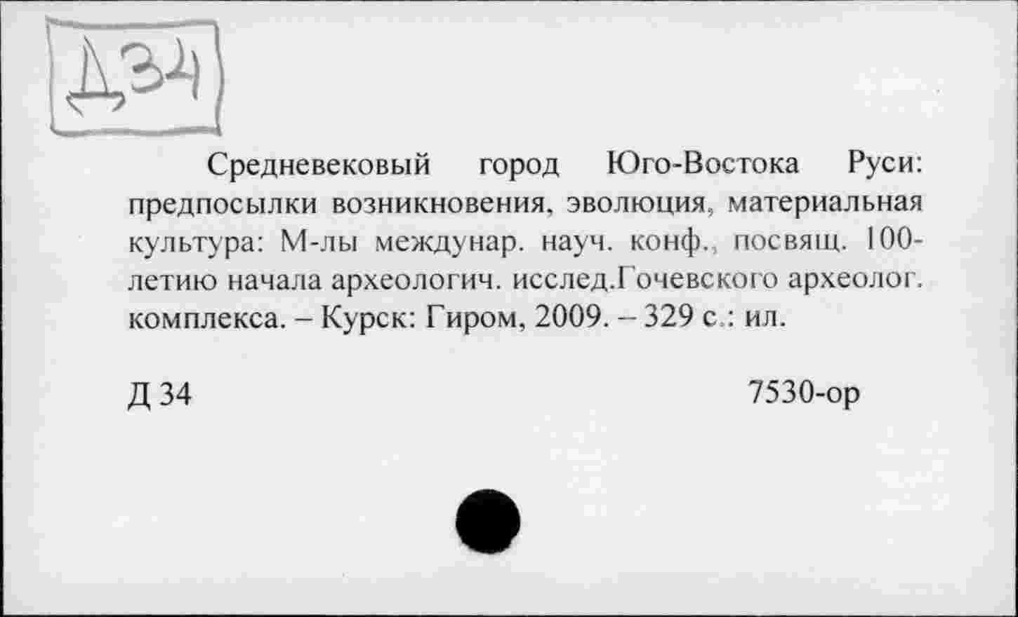 ﻿-_ —____— I
Средневековый город Юго-Востока Руси: предпосылки возникновения, эволюция, материальная культура: М-лы междунар. науч, конф., посвящ. 100-летию начала археологич. исслед.Гочевского археолог, комплекса. - Курск: Гиром, 2009. - 329 с.: ил.
Д 34
7530-ор